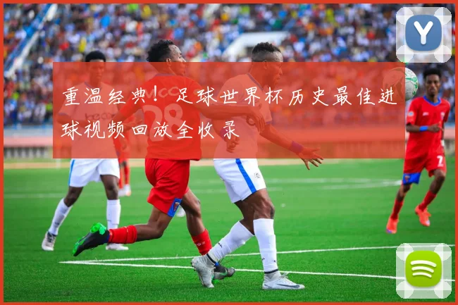 重温经典!足球世界杯历史最佳进球视频回放全收录