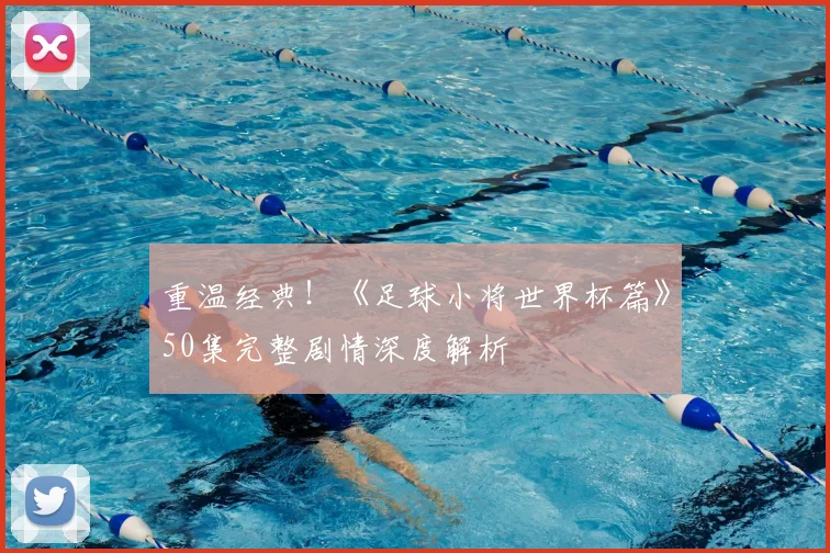 重温经典!《足球小将世界杯篇》50集完整剧情深度解析