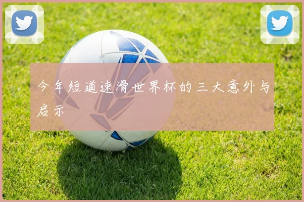 今年短道速滑世界杯的三大意外与启示