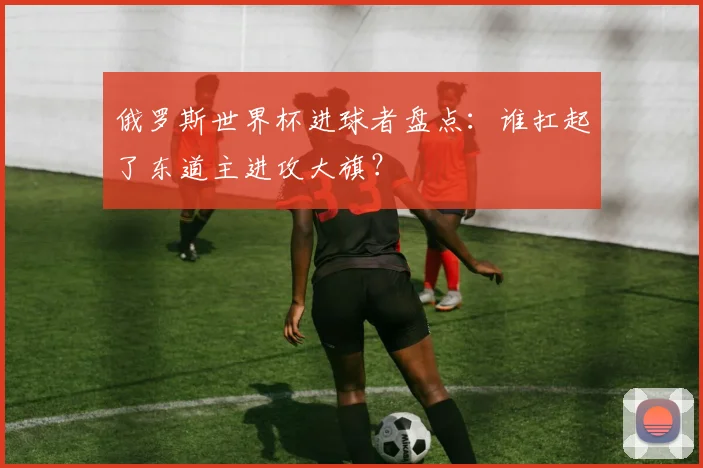 俄罗斯世界杯进球者盘点:谁扛起了东道主进攻大旗?