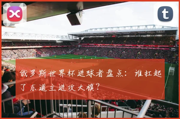 俄罗斯世界杯进球者盘点:谁扛起了东道主进攻大旗?