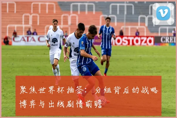 聚焦世界杯抽签:分组背后的战略博弈与出线剧情前瞻