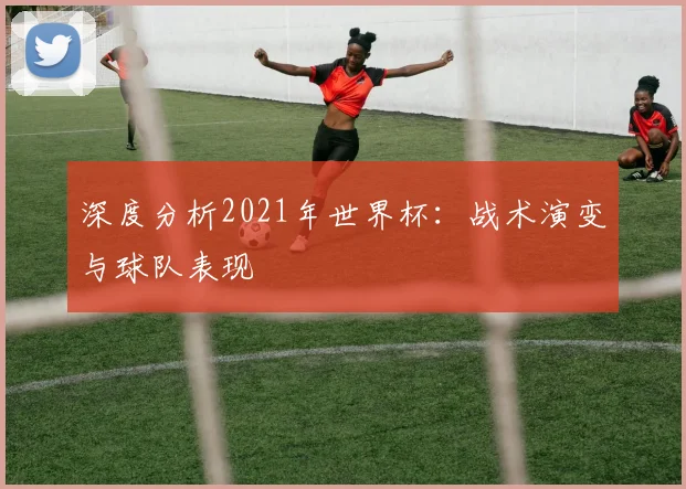 深度分析2021年世界杯:战术演变与球队表现