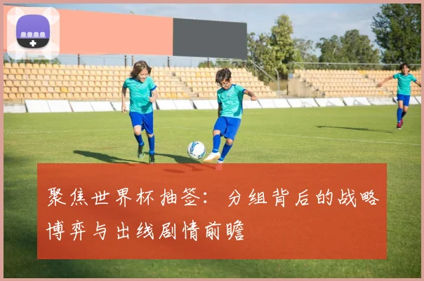 聚焦世界杯抽签:分组背后的战略博弈与出线剧情前瞻