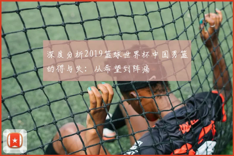 深度分析2019篮球世界杯中国男篮的得与失:从希望到阵痛