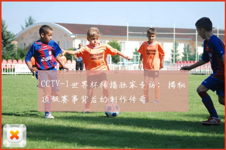 CCTV-1世界杯转播独家专访：揭秘顶级赛事背后的制作传奇